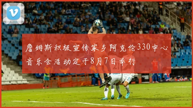 詹姆斯积极宣传家乡阿克伦330中心音乐会活动定于8月7日举行