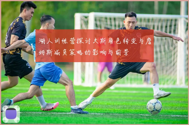 湖人训练营探讨夫斯角色转变与詹姆斯减负策略的影响与前景